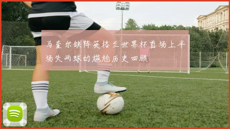 马奎尔缺阵英格兰世界杯首场上半场失两球的尴尬历史回顾