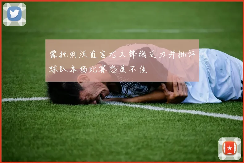 蒙托利沃直言尤文锋线乏力并批评球队本场比赛态度不佳
