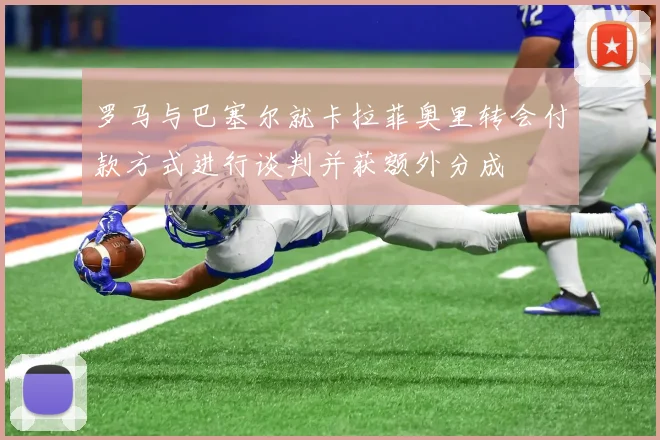 罗马与巴塞尔就卡拉菲奥里转会付款方式进行谈判并获额外分成