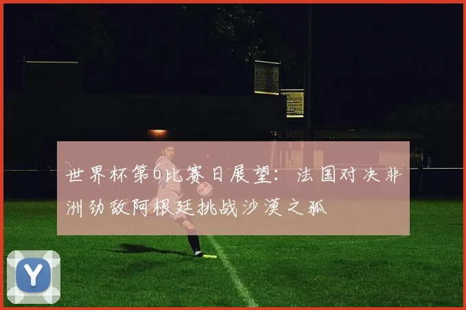 世界杯第6比赛日展望：法国对决非洲劲敌阿根廷挑战沙漠之狐