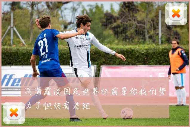 冯潇霆谈国足世界杯前景称我们努力了但仍有差距