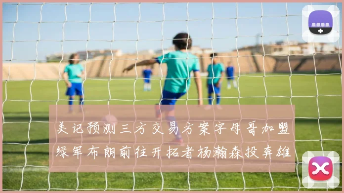 美记预测三方交易方案字母哥加盟绿军布朗前往开拓者杨瀚森投奔雄鹿