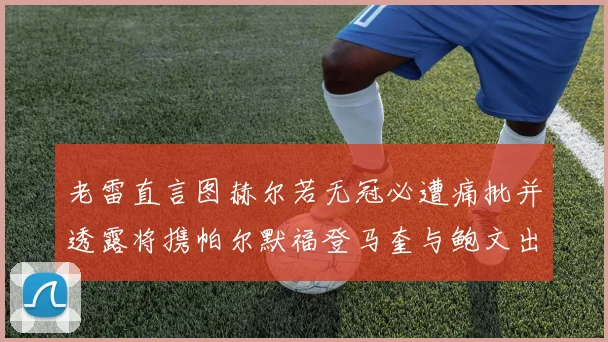 老雷直言图赫尔若无冠必遭痛批并透露将携帕尔默福登马奎与鲍文出战