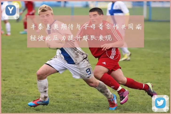 丰泰基奥期待与字母哥合作共同减轻彼此压力提升球队表现